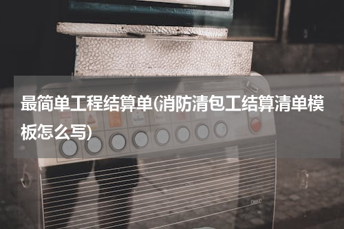 最简单工程结算单(消防清包工结算清单模板怎么写)