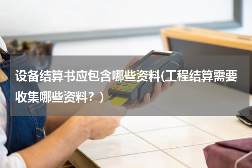 设备结算书应包含哪些资料(工程结算需要收集哪些资料？)