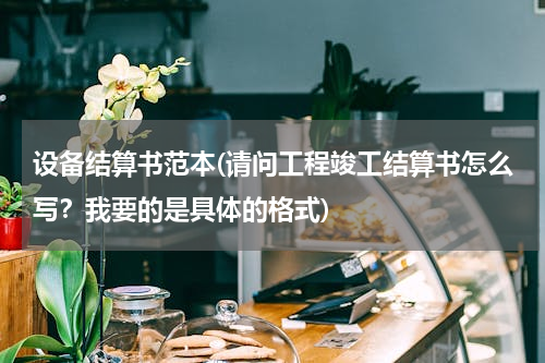 设备结算书范本(请问工程竣工结算书怎么写？我要的是具体的格式)