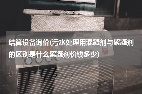 结算设备询价(污水处理用混凝剂与絮凝剂的区别是什么絮凝剂价钱多少)