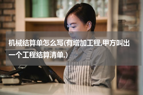 机械结算单怎么写(有增加工程,甲方叫出一个工程结算清单,)