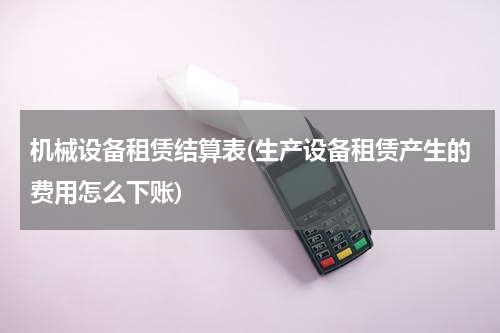 机械设备租赁结算表(生产设备租赁产生的费用怎么下账)