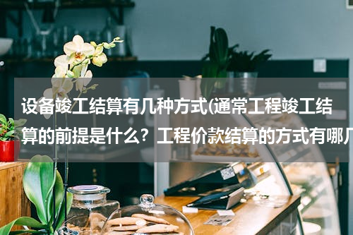 设备竣工结算有几种方式(通常工程竣工结算的前提是什么？工程价款结算的方式有哪几种？)