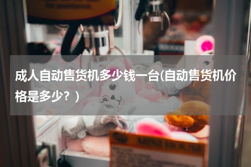 成人自动售货机多少钱一台(自动售货机价格是多少？)