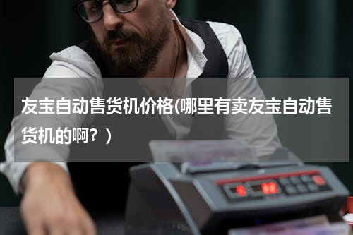 友宝自动售货机价格(哪里有卖友宝自动售货机的啊？)