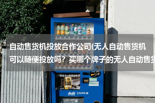 自动售货机投放合作公司(无人自动售货机可以随便投放吗？买哪个牌子的无人自动售货机合适？)