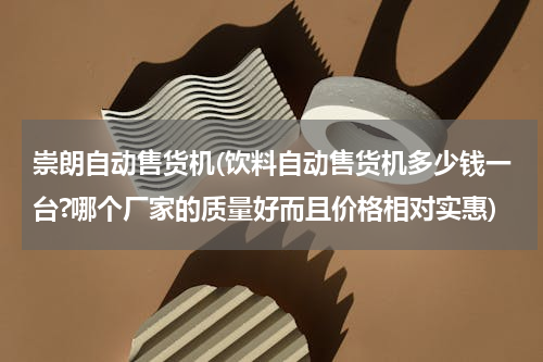 崇朗自动售货机(饮料自动售货机多少钱一台?哪个厂家的质量好而且价格相对实惠)