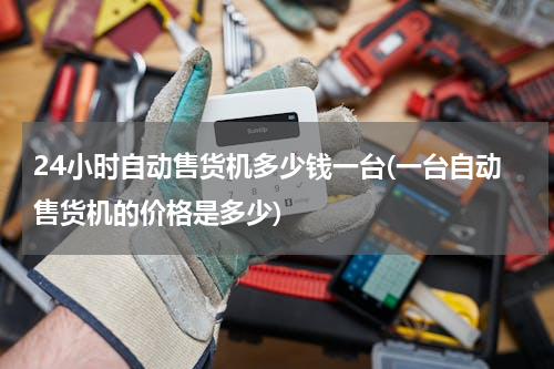 24小时自动售货机多少钱一台(一台自动售货机的价格是多少)