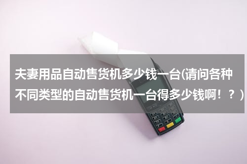 夫妻用品自动售货机多少钱一台(请问各种不同类型的自动售货机一台得多少钱啊！？)