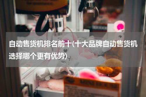 自动售货机排名前十(十大品牌自动售货机选择哪个更有优势)