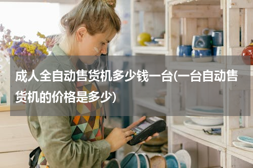 成人全自动售货机多少钱一台(一台自动售货机的价格是多少)