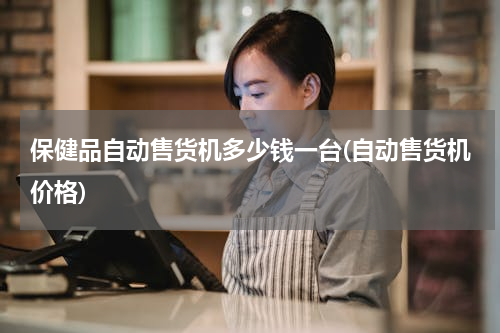 保健品自动售货机多少钱一台(自动售货机价格)