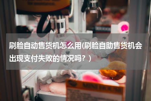 刷脸自动售货机怎么用(刷脸自助售货机会出现支付失败的情况吗？)