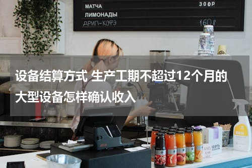 设备结算方式 生产工期不超过12个月的大型设备怎样确认收入
