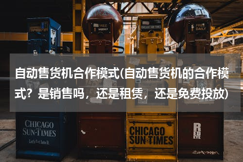 自动售货机合作模式(自动售货机的合作模式？是销售吗，还是租赁，还是免费投放)