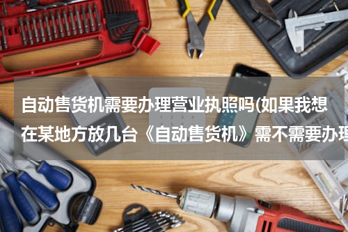自动售货机需要办理营业执照吗(如果我想在某地方放几台《自动售货机》需不需要办理“营业执照”注册公司之类的手续？？？？？？？)
