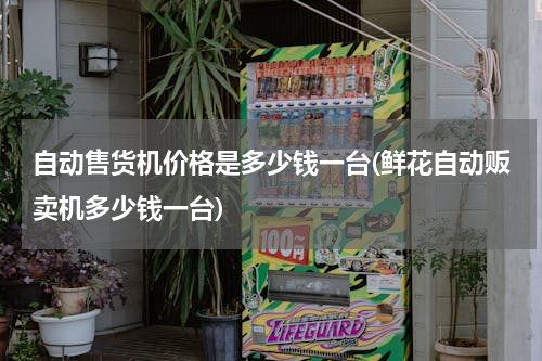 自动售货机价格是多少钱一台(鲜花自动贩卖机多少钱一台)