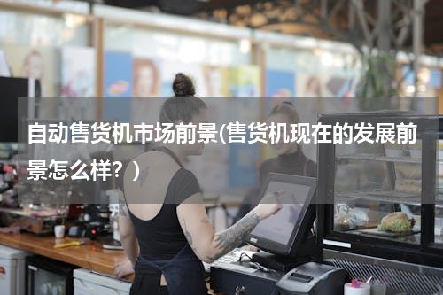 自动售货机市场前景(售货机现在的发展前景怎么样？)