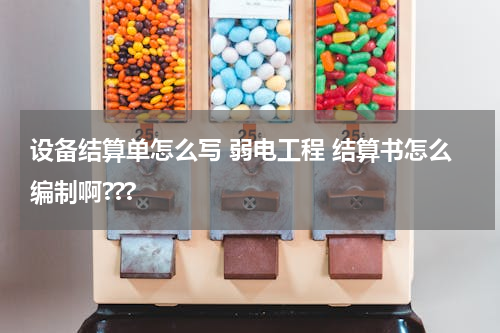 设备结算单怎么写 弱电工程 结算书怎么编制啊???