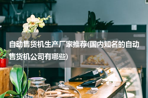 自动售货机生产厂家推荐(国内知名的自动售货机公司有哪些)