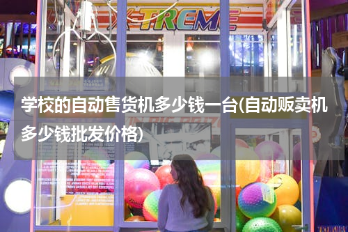 学校的自动售货机多少钱一台(自动贩卖机多少钱批发价格)