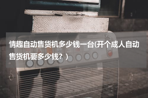 情趣自动售货机多少钱一台(开个成人自动售货机要多少钱？)