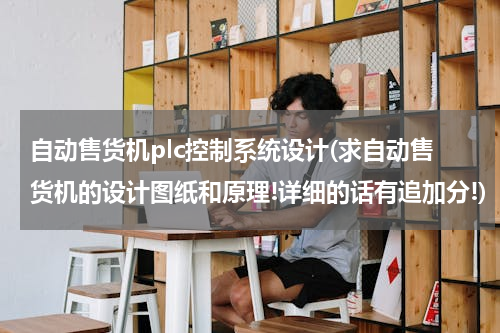 自动售货机plc控制系统设计(求自动售货机的设计图纸和原理!详细的话有追加分!)