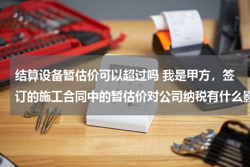 结算设备暂估价可以超过吗 我是甲方，签订的施工合同中的暂估价对公司纳税有什么影响？例如工程结算造价超出合同暂定价款，是否多纳