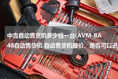 中吉自动售货机多少钱一台(AVM-BA48自动售货机 自动售货机报价，是否可以进行微信、支付宝支付，去哪里购买，后续维修情况)