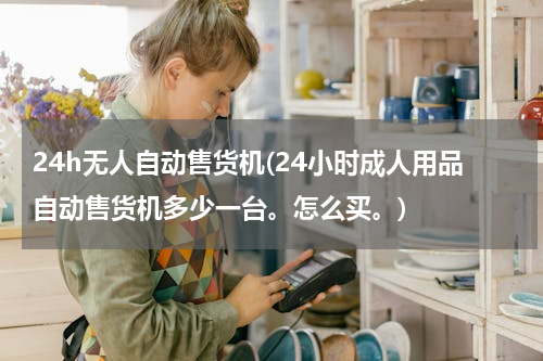 24h无人自动售货机(24小时成人用品自动售货机多少一台。怎么买。)