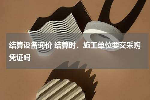 结算设备询价 结算时，施工单位要交采购凭证吗