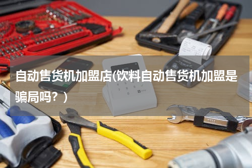 自动售货机加盟店(饮料自动售货机加盟是骗局吗？)