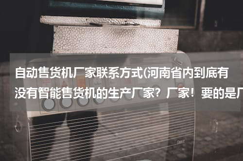 自动售货机厂家联系方式(河南省内到底有没有智能售货机的生产厂家？厂家！要的是厂家！亲们看准了，急需拜谢！！)