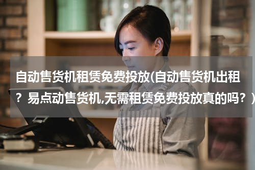 自动售货机租赁免费投放(自动售货机出租？易点动售货机,无需租赁免费投放真的吗？)