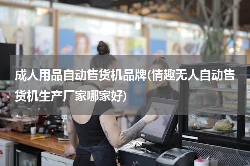 成人用品自动售货机品牌(情趣无人自动售货机生产厂家哪家好)