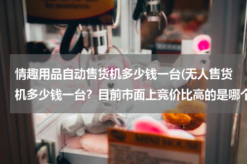 情趣用品自动售货机多少钱一台(无人售货机多少钱一台？目前市面上竞价比高的是哪个品牌的？)