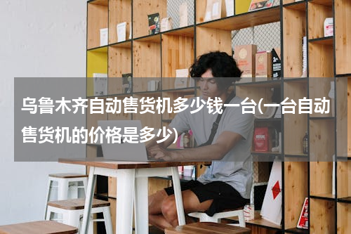 乌鲁木齐自动售货机多少钱一台(一台自动售货机的价格是多少)