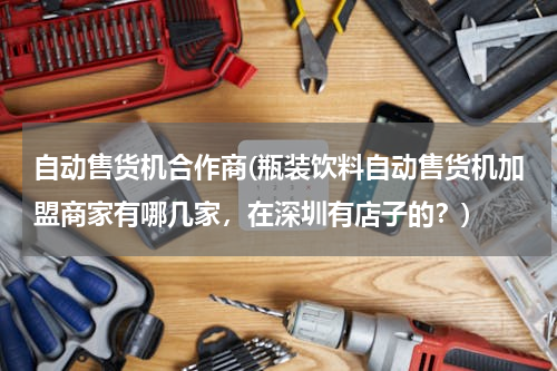 自动售货机合作商(瓶装饮料自动售货机加盟商家有哪几家，在深圳有店子的？)