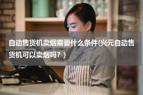 自动售货机卖烟需要什么条件(兴元自动售货机可以卖烟吗？)