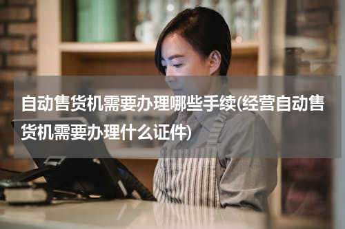自动售货机需要办理哪些手续(经营自动售货机需要办理什么证件)