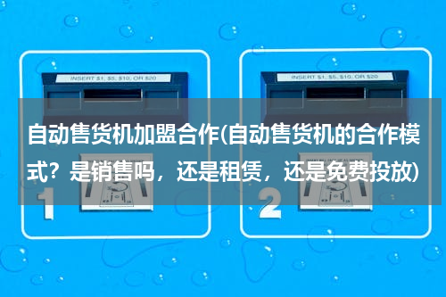 自动售货机加盟合作(自动售货机的合作模式？是销售吗，还是租赁，还是免费投放)