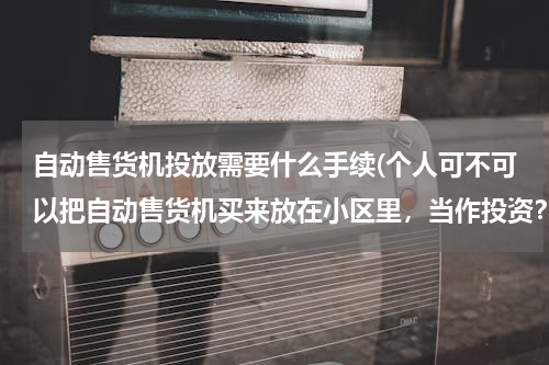 自动售货机投放需要什么手续(个人可不可以把自动售货机买来放在小区里，当作投资？（需要什么手续或条件？）)