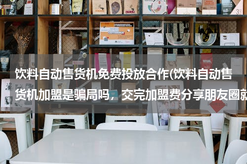 饮料自动售货机免费投放合作(饮料自动售货机加盟是骗局吗，交完加盟费分享朋友圈就坐等分红是骗人的吗？)