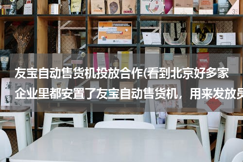 友宝自动售货机投放合作(看到北京好多家企业里都安置了友宝自动售货机，用来发放员工发放些福利 是如何安装的呢？)