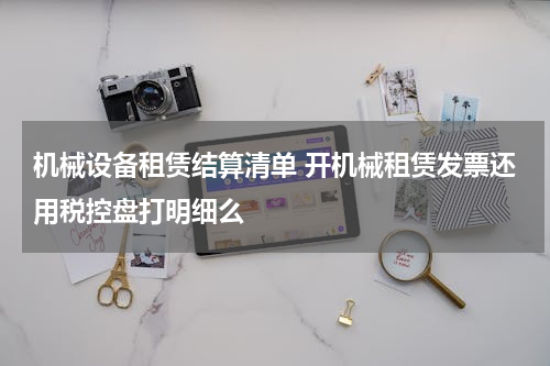 机械设备租赁结算清单 开机械租赁发票还用税控盘打明细么