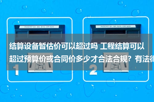 结算设备暂估价可以超过吗 工程结算可以超过预算价或合同价多少才合法合规？有法律法规依据吗？