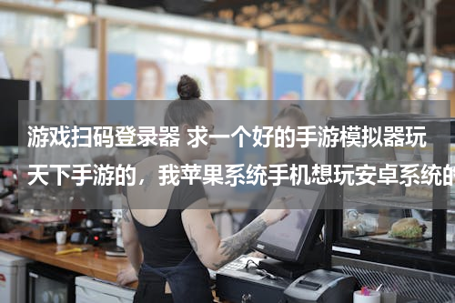 游戏扫码登录器 求一个好的手游模拟器玩天下手游的，我苹果系统手机想玩安卓系统的扫码登录是个问题