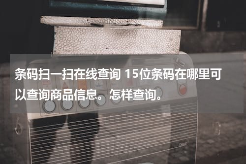 条码扫一扫在线查询 15位条码在哪里可以查询商品信息。怎样查询。