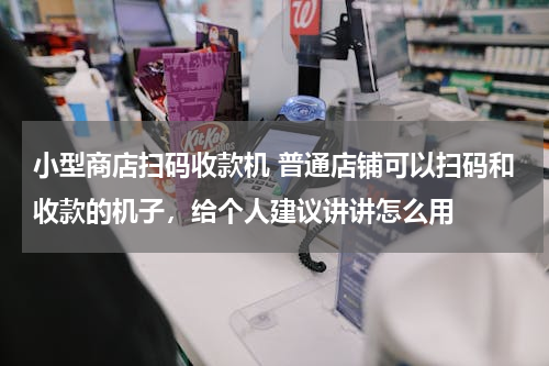 小型商店扫码收款机 普通店铺可以扫码和收款的机子，给个人建议讲讲怎么用