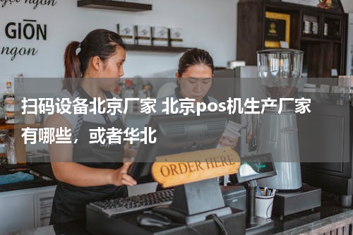 扫码设备北京厂家 北京pos机生产厂家有哪些，或者华北